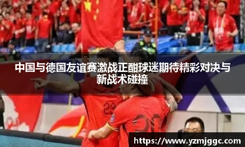 中国与德国友谊赛激战正酣球迷期待精彩对决与新战术碰撞